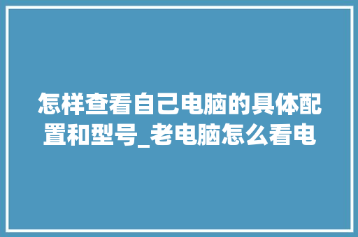 怎样查看自己电脑的具体配置和型号_老电脑怎么看电脑配置和型号