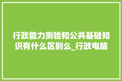 行政能力测验和公共基础知识有什么区别么_行政电脑基础知识大全