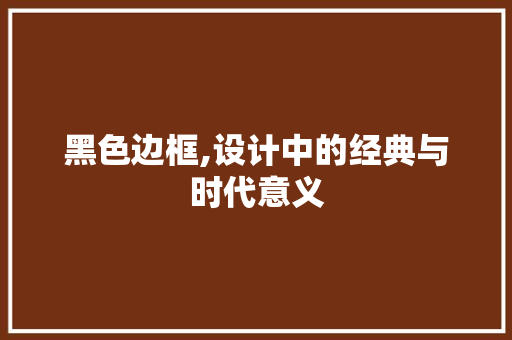 黑色边框,设计中的经典与时代意义 网络技术 黑色边框,设计中的经典与时代意义 黑色边框,设计中的经典与时代意义 网络技术