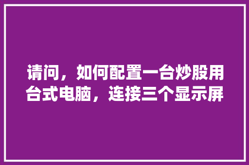 请问，如何配置一台炒股用台式电脑，连接三个显示屏_怎么看电脑配置固态硬盘