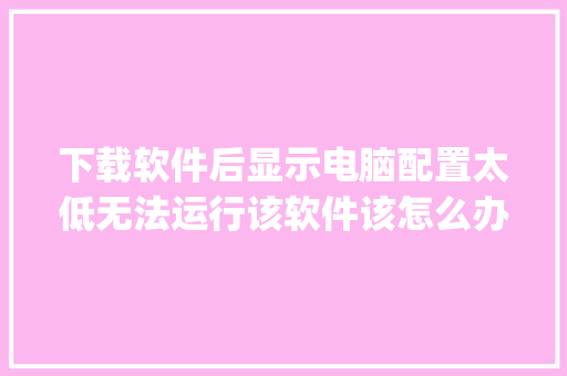 下载软件后显示电脑配置太低无法运行该软件该怎么办_软件版电脑配置怎么看型号