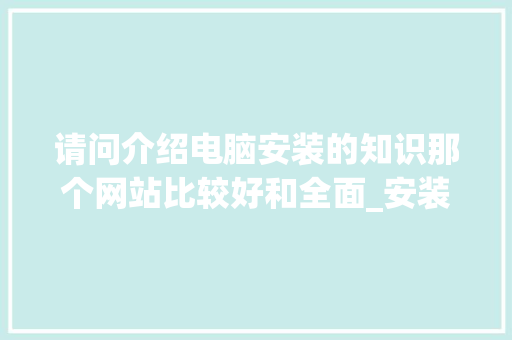 请问介绍电脑安装的知识那个网站比较好和全面_安装电脑基础知识教程