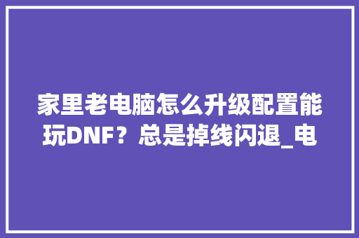 家里老电脑怎么升级配置能玩DNF？总是掉线闪退_电脑断线怎么看配置高低啊