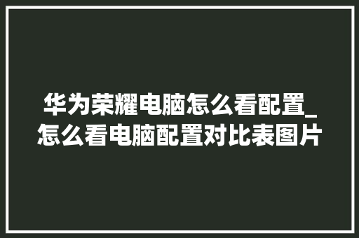 华为荣耀电脑怎么看配置_怎么看电脑配置对比表图片 华为荣耀电脑怎么看配置_怎么看电脑配置对比表图片