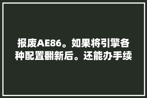 报废AE86。如果将引擎各种配置翻新后。还能办手续，还能上路么？我的意思是能在交警眼皮底下开的那种_电脑怎样算报废