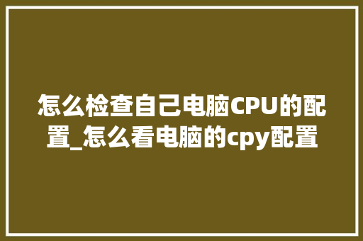 怎么检查自己电脑CPU的配置_怎么看电脑的cpy配置信息
