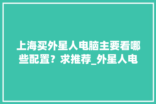 上海买外星人电脑主要看哪些配置？求推荐_外星人电脑怎么看配置和型号