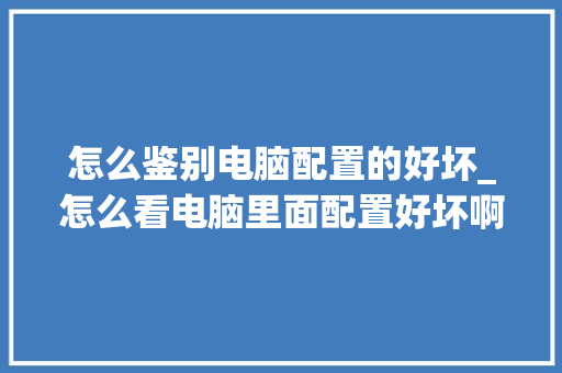 怎么鉴别电脑配置的好坏_怎么看电脑里面配置好坏啊