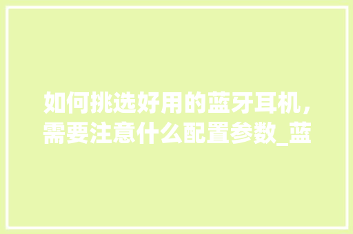 如何挑选好用的蓝牙耳机，需要注意什么配置参数_蓝牙协议电脑怎么看配置参数 网络技术