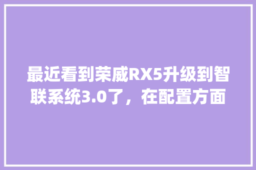 最近看到荣威RX5升级到智联系统3.0了,在配置方面和旧版有什么不同吗_怎么看老版电脑配置参数 最近看到荣威RX5升级到智联系统3.0了,在配置方面和旧版有什么不同吗_怎么看老版电脑配置参数