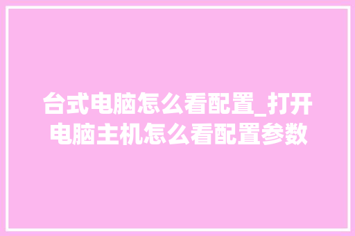 台式电脑怎么看配置_打开电脑主机怎么看配置参数