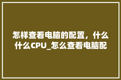 怎样查看电脑的配置,什么什么CPU_怎么查看电脑配置cpu 怎样查看电脑的配置,什么什么CPU_怎么查看电脑配置cpu