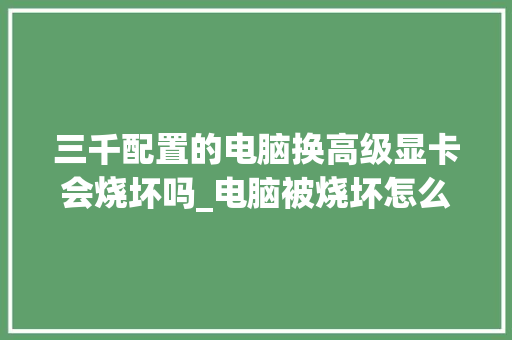 三千配置的电脑换高级显卡会烧坏吗_电脑被烧坏怎么看配置参数