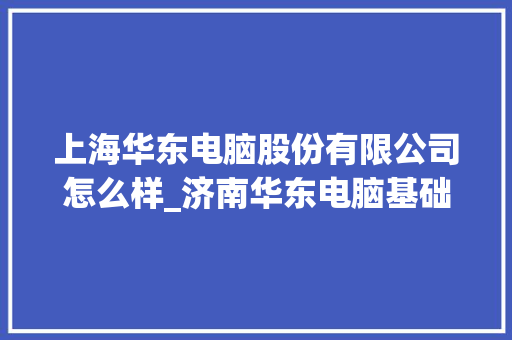 上海华东电脑股份有限公司怎么样_济南华东电脑基础知识培训机构