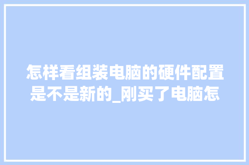 怎样看组装电脑的硬件配置是不是新的_刚买了电脑怎么看配置参数