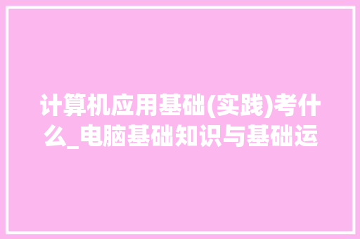 计算机应用基础(实践)考什么_电脑基础知识与基础运用的区别