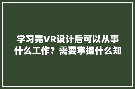 学习完VR设计后可以从事什么工作?需要掌握什么知识_电脑vr基础知识大全 学习完VR设计后可以从事什么工作?需要掌握什么知识_电脑vr基础知识大全