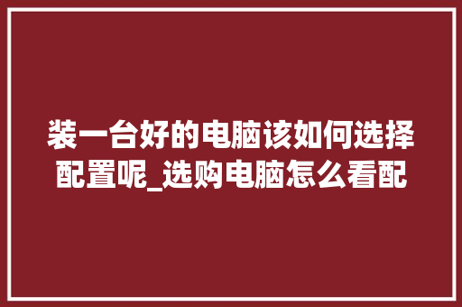 装一台好的电脑该如何选择配置呢_选购电脑怎么看配置参数