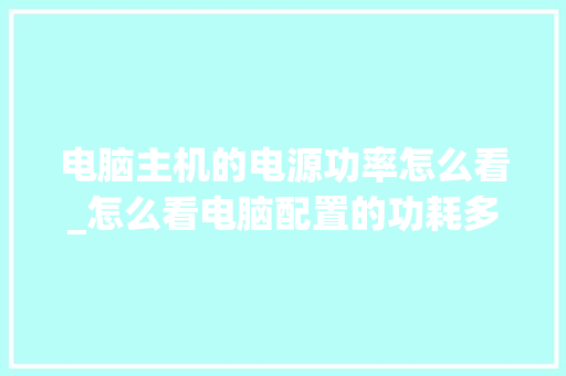 电脑主机的电源功率怎么看_怎么看电脑配置的功耗多少