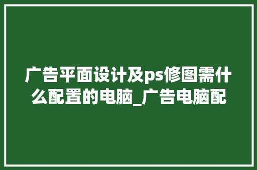 广告平面设计及ps修图需什么配置的电脑_广告电脑配置要求怎么看的