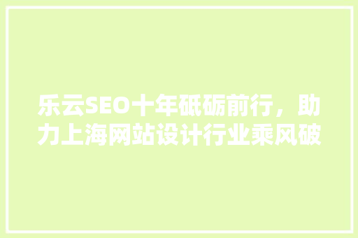 乐云SEO十年砥砺前行,助力上海网站设计行业乘风破浪 乐云SEO十年砥砺前行,助力上海网站设计行业乘风破浪