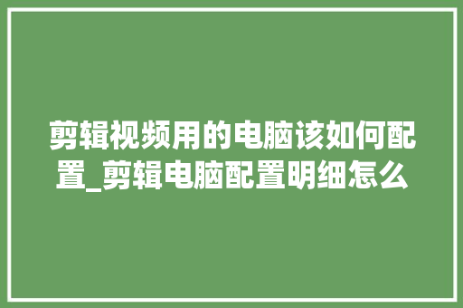 剪辑视频用的电脑该如何配置_剪辑电脑配置明细怎么看的