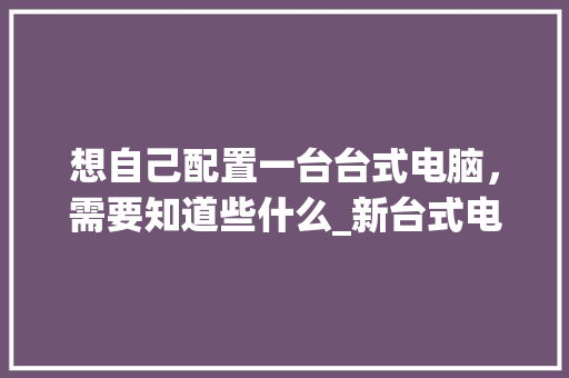 想自己配置一台台式电脑，需要知道些什么_新台式电脑配置怎么看型号