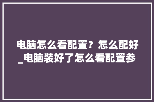 电脑怎么看配置？怎么配好_电脑装好了怎么看配置参数