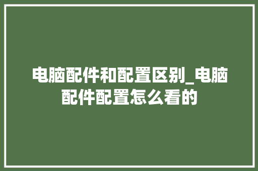 电脑配件和配置区别_电脑配件配置怎么看的