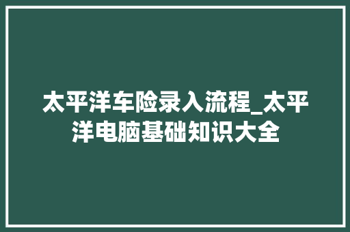 太平洋车险录入流程_太平洋电脑基础知识大全