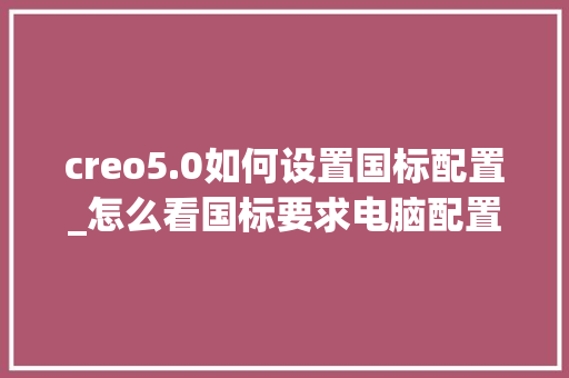 creo5.0如何设置国标配置_怎么看国标要求电脑配置多少