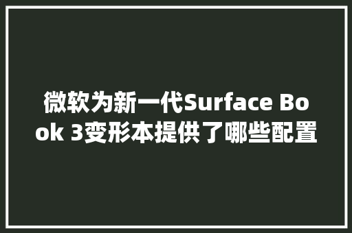 微软为新一代Surface Book 3变形本提供了哪些配置选项_电脑看变形计怎么看配置参数