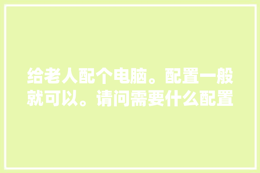 给老人配个电脑。配置一般就可以。请问需要什么配置_老人配置电脑怎么看配置参数