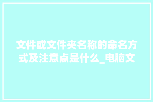文件或文件夹名称的命名方式及注意点是什么_电脑文件名命名规则