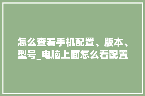 怎么查看手机配置、版本、型号_电脑上面怎么看配置型号啊 怎么查看手机配置、版本、型号_电脑上面怎么看配置型号啊