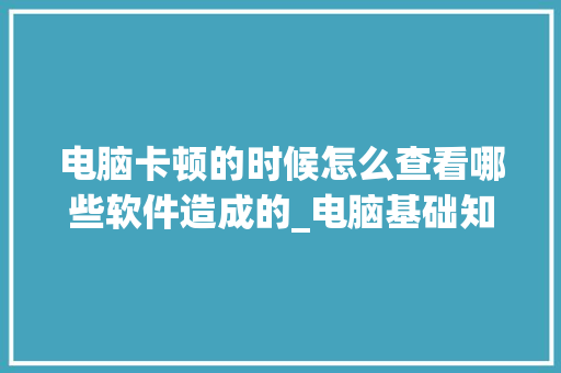 电脑卡顿的时候怎么查看哪些软件造成的_电脑基础知识查找软件