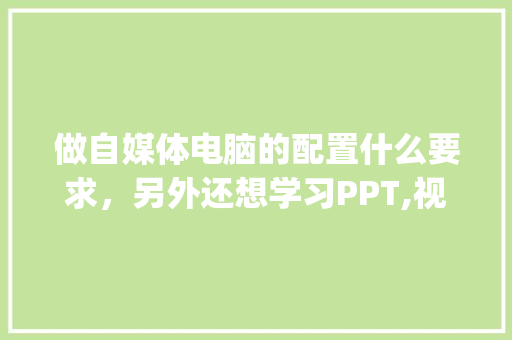 做自媒体电脑的配置什么要求，另外还想学习PPT,视频后期处理，对电脑不懂_关于电脑配置怎么看