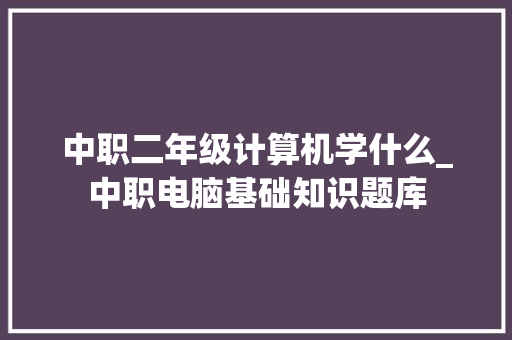 中职二年级计算机学什么_中职电脑基础知识题库 中职二年级计算机学什么_中职电脑基础知识题库
