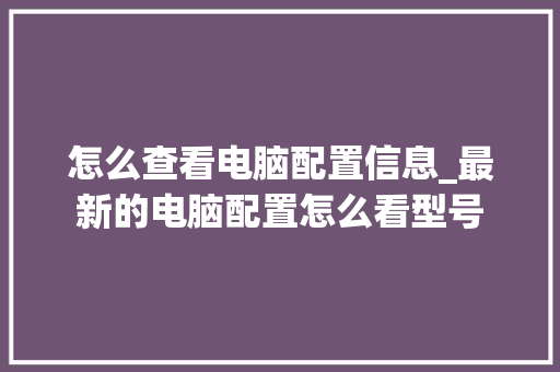 怎么查看电脑配置信息_最新的电脑配置怎么看型号 怎么查看电脑配置信息_最新的电脑配置怎么看型号