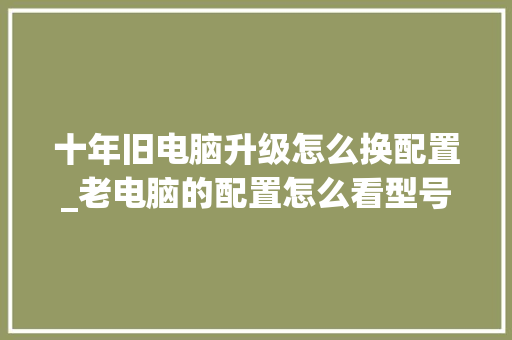 十年旧电脑升级怎么换配置_老电脑的配置怎么看型号