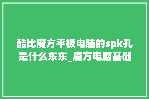 酷比魔方平板电脑的spk孔是什么东东_魔方电脑基础知识大全