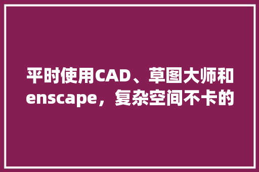 平时使用CAD、草图大师和enscape，复杂空间不卡的情况下，5-6k价位的电脑该如何配置_草图大师软件用什么配置电脑