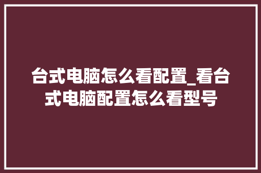 台式电脑怎么看配置_看台式电脑配置怎么看型号