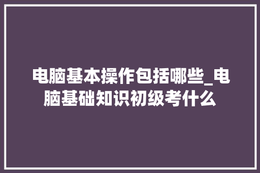 电脑基本操作包括哪些_电脑基础知识初级考什么