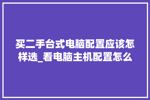 买二手台式电脑配置应该怎样选_看电脑主机配置怎么看型号 操作系统