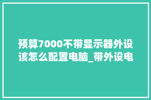 预算7000不带显示器外设该怎么配置电脑_带外设电脑配置怎么看型号