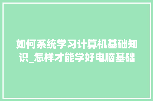 如何系统学习计算机基础知识_怎样才能学好电脑基础知识