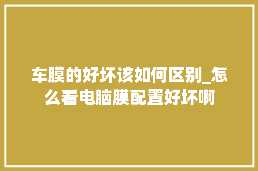 车膜的好坏该如何区别_怎么看电脑膜配置好坏啊