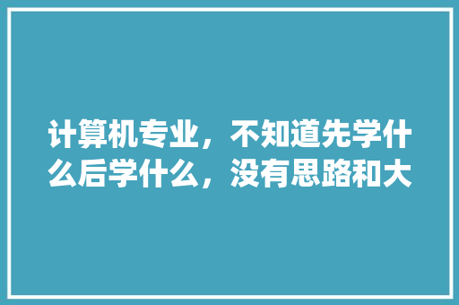 计算机专业，不知道先学什么后学什么，没有思路和大纲，该怎么办_电脑基础知识大纲怎么写