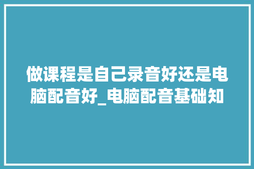 做课程是自己录音好还是电脑配音好_电脑配音基础知识大全